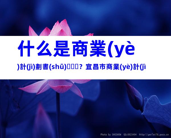 什么是商業(yè)計(jì)劃書(shū)？宜昌市商業(yè)計(jì)劃書(shū)編寫(xiě)流程、好處、形式